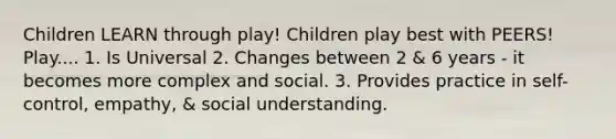 Children LEARN through play! Children play best with PEERS! Play.... 1. Is Universal 2. Changes between 2 & 6 years - it becomes more complex and social. 3. Provides practice in self-control, empathy, & social understanding.