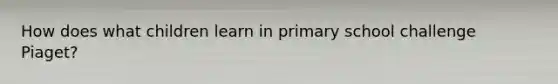 How does what children learn in primary school challenge Piaget?