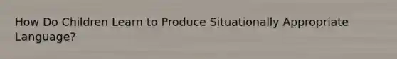 How Do Children Learn to Produce Situationally Appropriate Language?