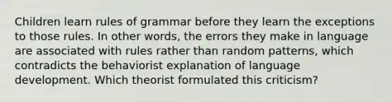 Children learn rules of grammar before they learn the exceptions to those rules. In other words, the errors they make in language are associated with rules rather than random patterns, which contradicts the behaviorist explanation of language development. Which theorist formulated this criticism?