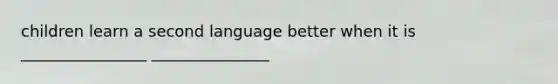 children learn a second language better when it is ________________ _______________
