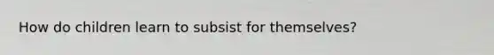 How do children learn to subsist for themselves?