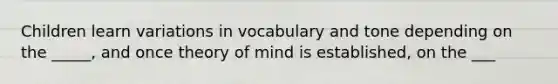 Children learn variations in vocabulary and tone depending on the _____, and once theory of mind is established, on the ___