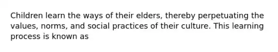 Children learn the ways of their elders, thereby perpetuating the values, norms, and social practices of their culture. This learning process is known as