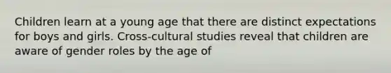 Children learn at a young age that there are distinct expectations for boys and girls. Cross-cultural studies reveal that children are aware of gender roles by the age of