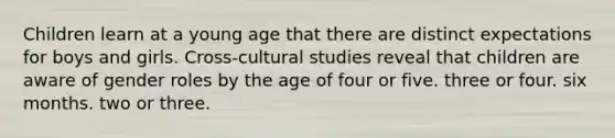 Children learn at a young age that there are distinct expectations for boys and girls. Cross-cultural studies reveal that children are aware of gender roles by the age of four or five. three or four. six months. two or three.