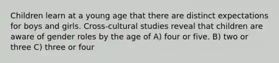 Children learn at a young age that there are distinct expectations for boys and girls. Cross-cultural studies reveal that children are aware of gender roles by the age of A) four or five. B) two or three C) three or four