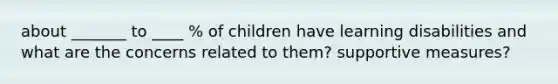 about _______ to ____ % of children have learning disabilities and what are the concerns related to them? supportive measures?