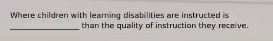 Where children with learning disabilities are instructed is __________________ than the quality of instruction they receive.