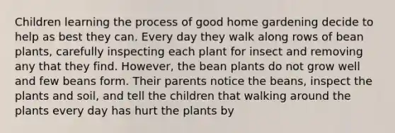 Children learning the process of good home gardening decide to help as best they can. Every day they walk along rows of bean plants, carefully inspecting each plant for insect and removing any that they find. However, the bean plants do not grow well and few beans form. Their parents notice the beans, inspect the plants and soil, and tell the children that walking around the plants every day has hurt the plants by