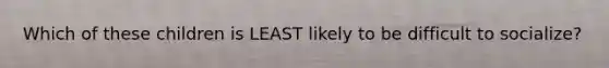 Which of these children is LEAST likely to be difficult to socialize?