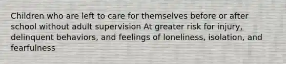 Children who are left to care for themselves before or after school without adult supervision At greater risk for injury, delinquent behaviors, and feelings of loneliness, isolation, and fearfulness