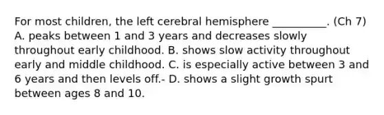 For most children, the left cerebral hemisphere __________. (Ch 7) A. peaks between 1 and 3 years and decreases slowly throughout early childhood. B. shows slow activity throughout early and middle childhood. C. is especially active between 3 and 6 years and then levels off.- D. shows a slight growth spurt between ages 8 and 10.