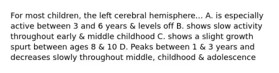 For most children, the left cerebral hemisphere... A. is especially active between 3 and 6 years & levels off B. shows slow activity throughout early & middle childhood C. shows a slight growth spurt between ages 8 & 10 D. Peaks between 1 & 3 years and decreases slowly throughout middle, childhood & adolescence