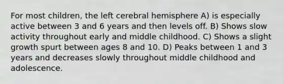 For most children, the left cerebral hemisphere A) is especially active between 3 and 6 years and then levels off. B) Shows slow activity throughout early and middle childhood. C) Shows a slight growth spurt between ages 8 and 10. D) Peaks between 1 and 3 years and decreases slowly throughout middle childhood and adolescence.