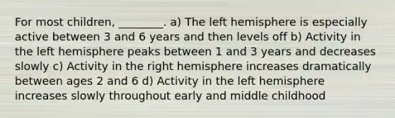 For most children, ________. a) The left hemisphere is especially active between 3 and 6 years and then levels off b) Activity in the left hemisphere peaks between 1 and 3 years and decreases slowly c) Activity in the right hemisphere increases dramatically between ages 2 and 6 d) Activity in the left hemisphere increases slowly throughout early and middle childhood