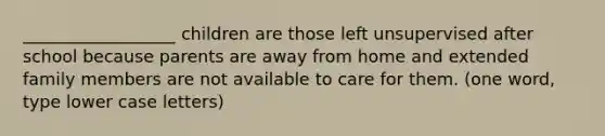 __________________ children are those left unsupervised after school because parents are away from home and extended family members are not available to care for them. (one word, type lower case letters)