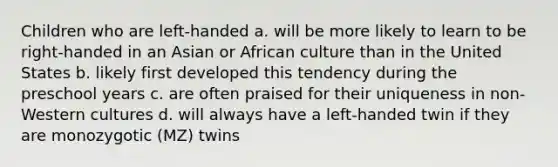 Children who are left-handed a. will be more likely to learn to be right-handed in an Asian or African culture than in the United States b. likely first developed this tendency during the preschool years c. are often praised for their uniqueness in non-Western cultures d. will always have a left-handed twin if they are monozygotic (MZ) twins