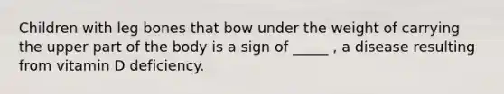 Children with leg bones that bow under the weight of carrying the upper part of the body is a sign of _____ , a disease resulting from vitamin D deficiency.
