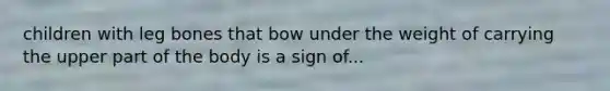 children with leg bones that bow under the weight of carrying the upper part of the body is a sign of...