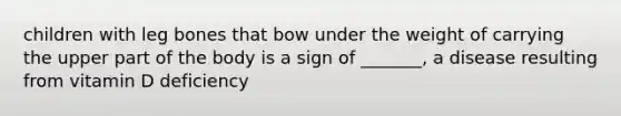 children with leg bones that bow under the weight of carrying the upper part of the body is a sign of _______, a disease resulting from vitamin D deficiency