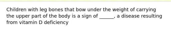 Children with leg bones that bow under the weight of carrying the upper part of the body is a sign of ______, a disease resulting from vitamin D deficiency