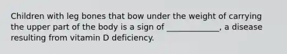 Children with leg bones that bow under the weight of carrying the upper part of the body is a sign of _____________, a disease resulting from vitamin D deficiency.