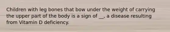 Children with leg bones that bow under the weight of carrying the upper part of the body is a sign of __, a disease resulting from Vitamin D deficiency.