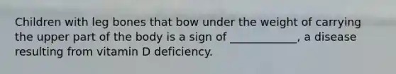 Children with leg bones that bow under the weight of carrying the upper part of the body is a sign of ____________, a disease resulting from vitamin D deficiency.