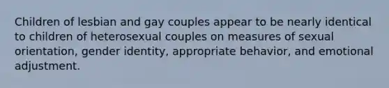 Children of lesbian and gay couples appear to be nearly identical to children of heterosexual couples on measures of sexual orientation, gender identity, appropriate behavior, and emotional adjustment.