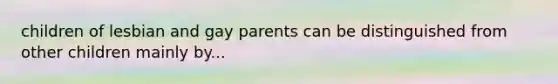 children of lesbian and gay parents can be distinguished from other children mainly by...