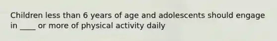 Children less than 6 years of age and adolescents should engage in ____ or more of physical activity daily