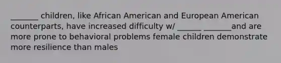 _______ children, like African American and European American counterparts, have increased difficulty w/ ______ _______and are more prone to behavioral problems female children demonstrate more resilience than males