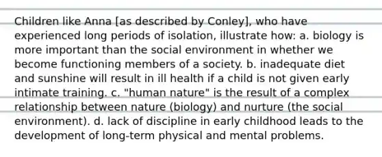 Children like Anna [as described by Conley], who have experienced long periods of isolation, illustrate how: a. biology is more important than the social environment in whether we become functioning members of a society. b. inadequate diet and sunshine will result in ill health if a child is not given early intimate training. c. "human nature" is the result of a complex relationship between nature (biology) and nurture (the social environment). d. lack of discipline in early childhood leads to the development of long-term physical and mental problems.