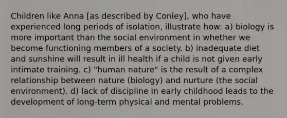 Children like Anna [as described by Conley], who have experienced long periods of isolation, illustrate how: a) biology is more important than the social environment in whether we become functioning members of a society. b) inadequate diet and sunshine will result in ill health if a child is not given early intimate training. c) "human nature" is the result of a complex relationship between nature (biology) and nurture (the social environment). d) lack of discipline in early childhood leads to the development of long-term physical and mental problems.