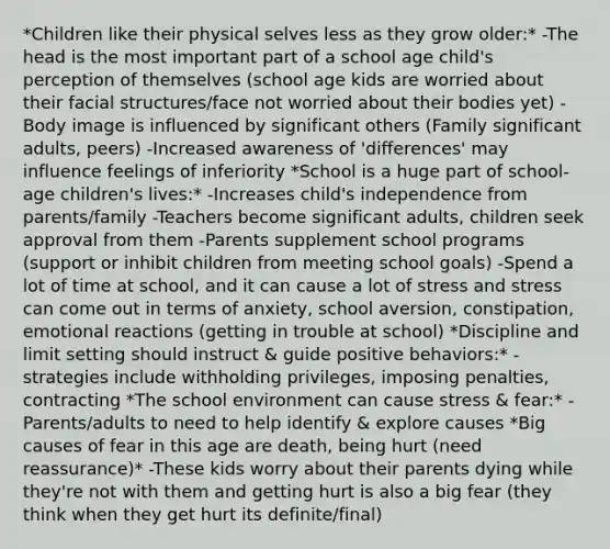 *Children like their physical selves less as they grow older:* -The head is the most important part of a school age child's perception of themselves (school age kids are worried about their facial structures/face not worried about their bodies yet) -Body image is influenced by significant others (Family significant adults, peers) -Increased awareness of 'differences' may influence feelings of inferiority *School is a huge part of school-age children's lives:* -Increases child's independence from parents/family -Teachers become significant adults, children seek approval from them -Parents supplement school programs (support or inhibit children from meeting school goals) -Spend a lot of time at school, and it can cause a lot of stress and stress can come out in terms of anxiety, school aversion, constipation, emotional reactions (getting in trouble at school) *Discipline and limit setting should instruct & guide positive behaviors:* -strategies include withholding privileges, imposing penalties, contracting *The school environment can cause stress & fear:* -Parents/adults to need to help identify & explore causes *Big causes of fear in this age are death, being hurt (need reassurance)* -These kids worry about their parents dying while they're not with them and getting hurt is also a big fear (they think when they get hurt its definite/final)