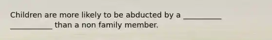 Children are more likely to be abducted by a __________ ___________ than a non family member.