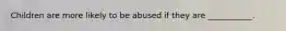 Children are more likely to be abused if they are ___________.