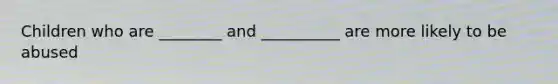 Children who are ________ and __________ are more likely to be abused