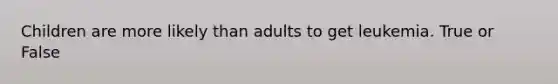 Children are more likely than adults to get leukemia. True or False