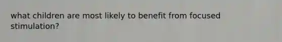 what children are most likely to benefit from focused stimulation?