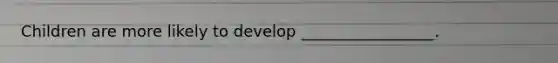 Children are more likely to develop _________________.