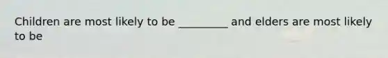 Children are most likely to be _________ and elders are most likely to be