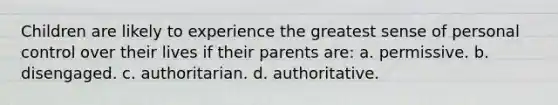 Children are likely to experience the greatest sense of personal control over their lives if their parents are: a. permissive. b. disengaged. c. authoritarian. d. authoritative.