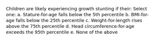 Children are likely experiencing growth stunting if their: Select one: a. Stature-for-age falls below the 5th percentile b. BMI-for-age falls below the 25th percentile c. Weight-for-length rises above the 75th percentile d. Head circumference-for-age exceeds the 95th percentile e. None of the above