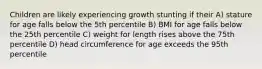 Children are likely experiencing growth stunting if their A) stature for age falls below the 5th percentile B) BMI for age falls below the 25th percentile C) weight for length rises above the 75th percentile D) head circumference for age exceeds the 95th percentile