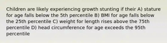 Children are likely experiencing growth stunting if their A) stature for age falls below the 5th percentile B) BMI for age falls below the 25th percentile C) weight for length rises above the 75th percentile D) head circumference for age exceeds the 95th percentile