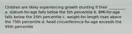 Children are likely experiencing growth stunting if their _________. a. stature-for-age falls below the 5th percentile b. BMI-for-age falls below the 25th percentile c. weight-for-length rises above the 75th percentile d. head circumference-for-age exceeds the 95th percentile