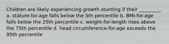 Children are likely experiencing growth stunting if their _________. a. stature-for-age falls below the 5th percentile b. BMI-for-age falls below the 25th percentile c. weight-for-length rises above the 75th percentile d. head circumference-for-age exceeds the 95th percentile