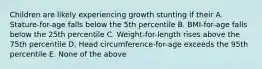 Children are likely experiencing growth stunting if their A. Stature-for-age falls below the 5th percentile B. BMI-for-age falls below the 25th percentile C. Weight-for-length rises above the 75th percentile D. Head circumference-for-age exceeds the 95th percentile E. None of the above